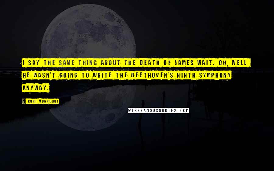 Kurt Vonnegut Quotes: I say the same thing about the death of James Wait. Oh, well he wasn't going to write the Beethoven's Ninth Symphony anyway.