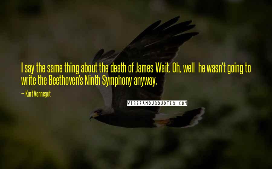 Kurt Vonnegut Quotes: I say the same thing about the death of James Wait. Oh, well  he wasn't going to write the Beethoven's Ninth Symphony anyway.