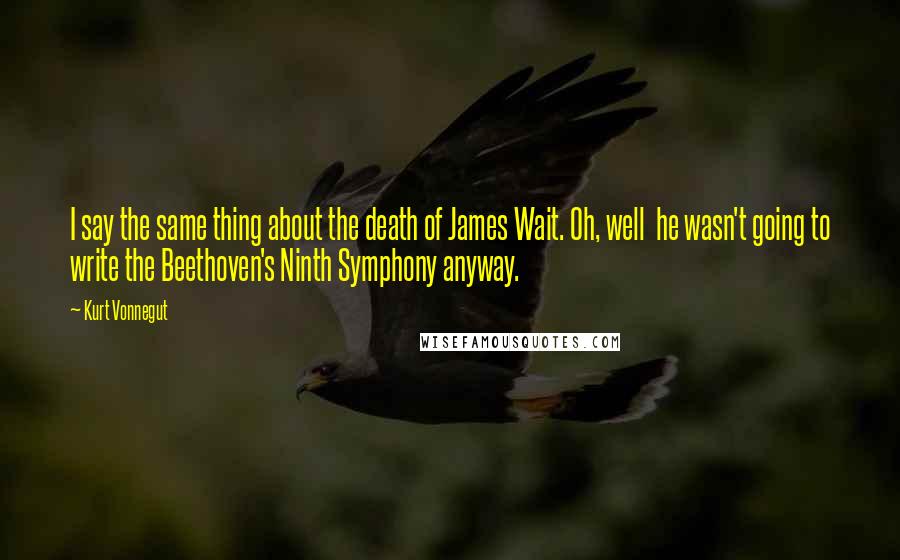 Kurt Vonnegut Quotes: I say the same thing about the death of James Wait. Oh, well he wasn't going to write the Beethoven's Ninth Symphony anyway.