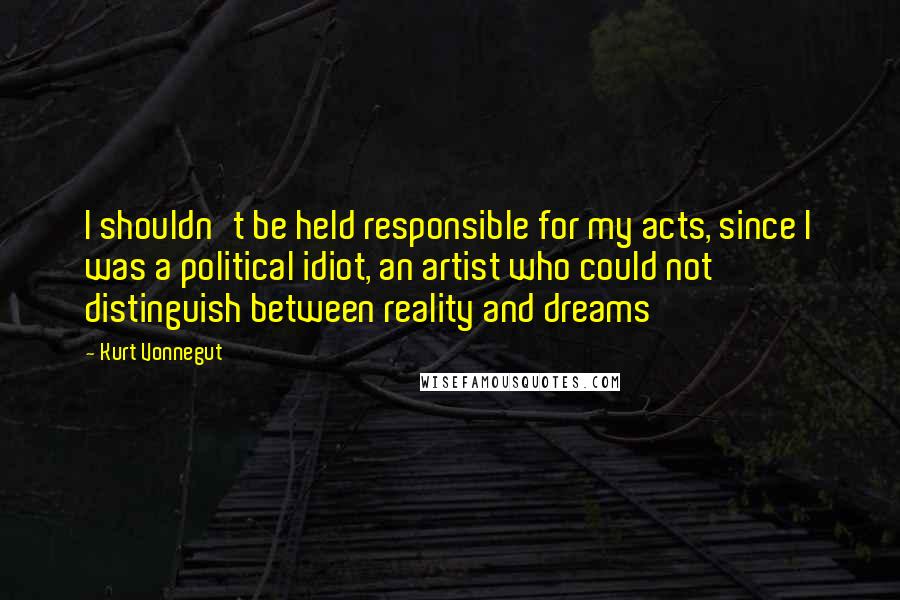 Kurt Vonnegut Quotes: I shouldn't be held responsible for my acts, since I was a political idiot, an artist who could not distinguish between reality and dreams