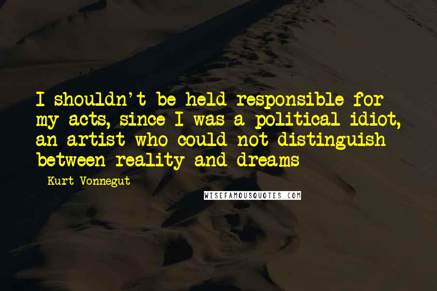 Kurt Vonnegut Quotes: I shouldn't be held responsible for my acts, since I was a political idiot, an artist who could not distinguish between reality and dreams