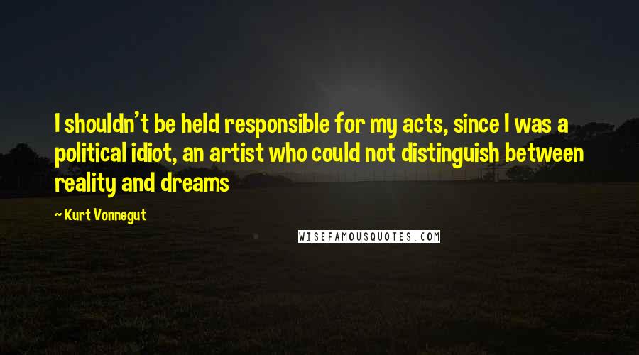 Kurt Vonnegut Quotes: I shouldn't be held responsible for my acts, since I was a political idiot, an artist who could not distinguish between reality and dreams