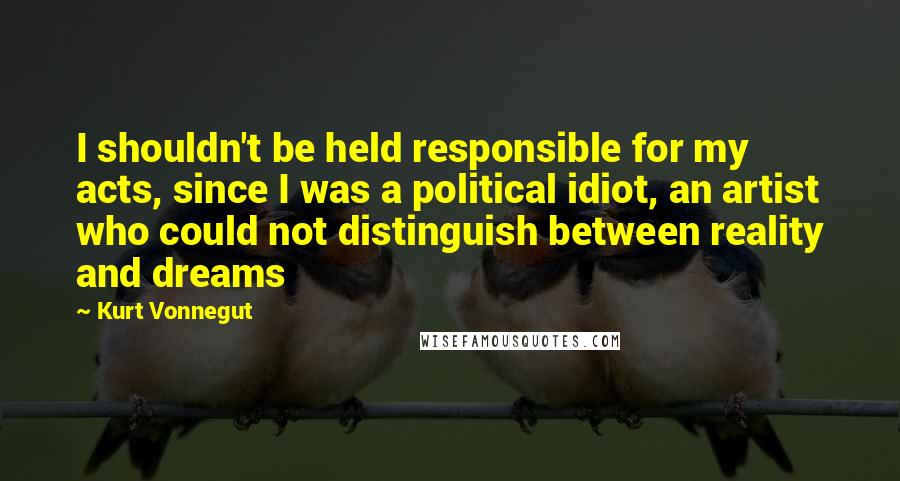 Kurt Vonnegut Quotes: I shouldn't be held responsible for my acts, since I was a political idiot, an artist who could not distinguish between reality and dreams