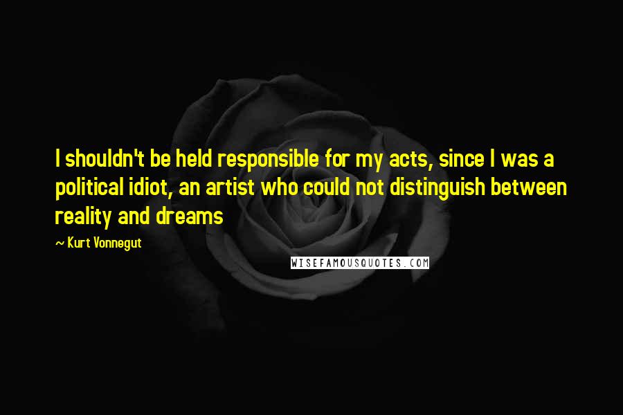 Kurt Vonnegut Quotes: I shouldn't be held responsible for my acts, since I was a political idiot, an artist who could not distinguish between reality and dreams