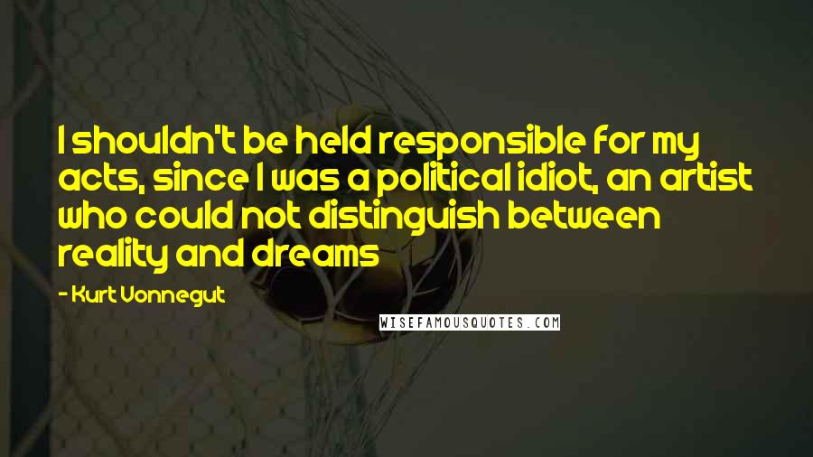 Kurt Vonnegut Quotes: I shouldn't be held responsible for my acts, since I was a political idiot, an artist who could not distinguish between reality and dreams
