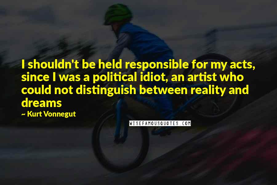 Kurt Vonnegut Quotes: I shouldn't be held responsible for my acts, since I was a political idiot, an artist who could not distinguish between reality and dreams