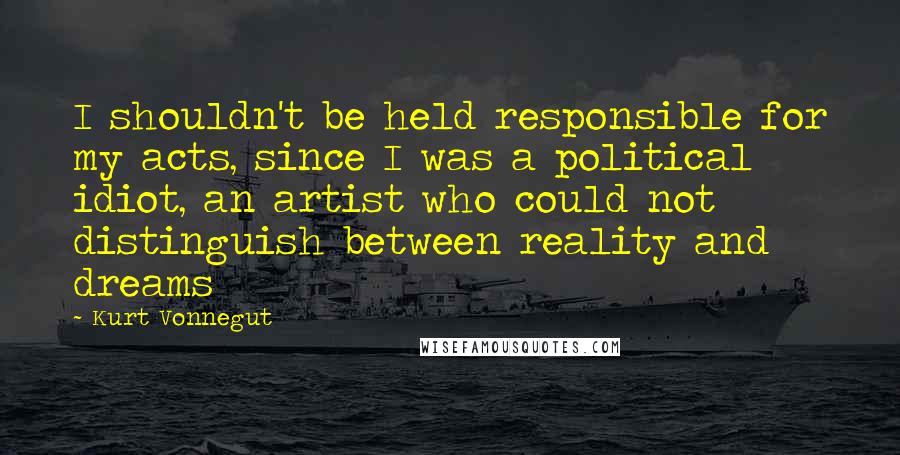 Kurt Vonnegut Quotes: I shouldn't be held responsible for my acts, since I was a political idiot, an artist who could not distinguish between reality and dreams