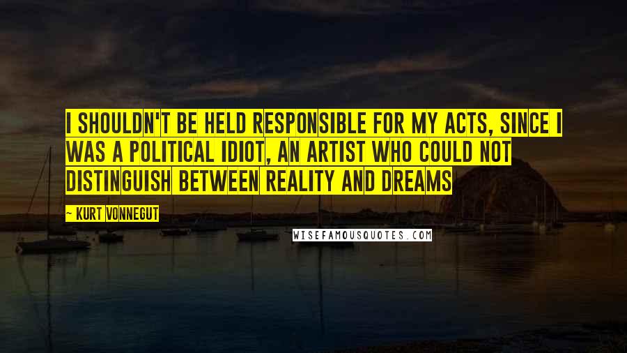 Kurt Vonnegut Quotes: I shouldn't be held responsible for my acts, since I was a political idiot, an artist who could not distinguish between reality and dreams