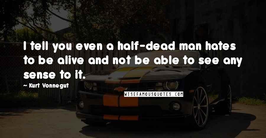 Kurt Vonnegut Quotes: I tell you even a half-dead man hates to be alive and not be able to see any sense to it.