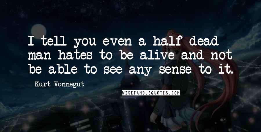Kurt Vonnegut Quotes: I tell you even a half-dead man hates to be alive and not be able to see any sense to it.