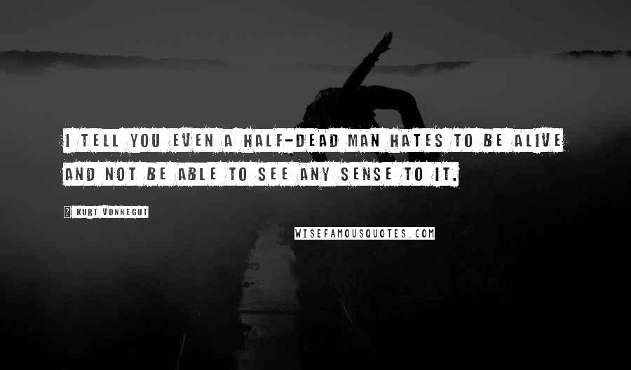 Kurt Vonnegut Quotes: I tell you even a half-dead man hates to be alive and not be able to see any sense to it.