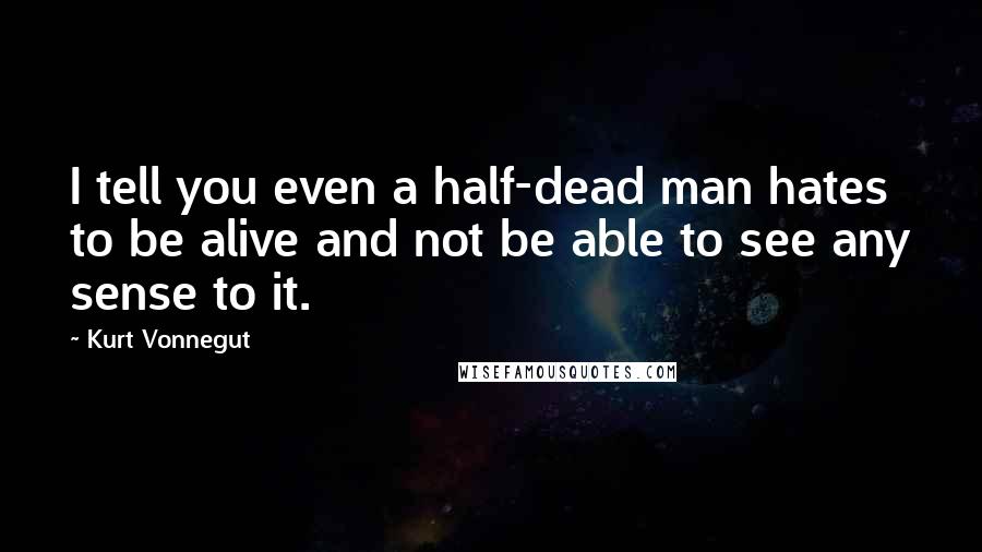 Kurt Vonnegut Quotes: I tell you even a half-dead man hates to be alive and not be able to see any sense to it.