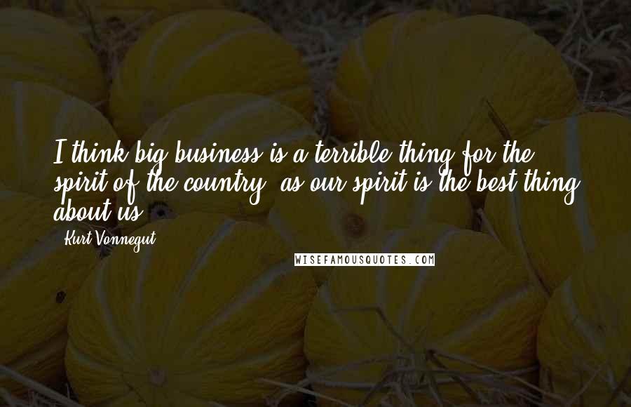 Kurt Vonnegut Quotes: I think big business is a terrible thing for the spirit of the country, as our spirit is the best thing about us.