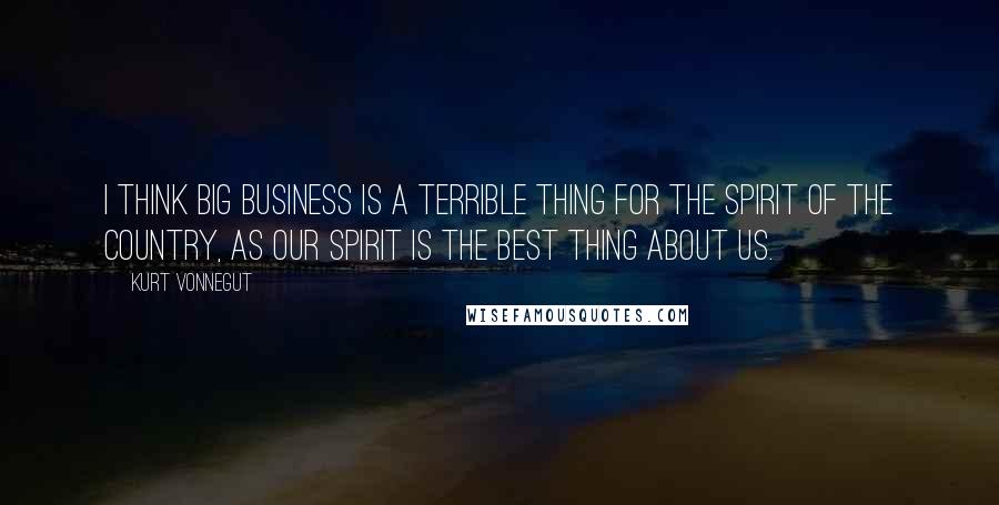 Kurt Vonnegut Quotes: I think big business is a terrible thing for the spirit of the country, as our spirit is the best thing about us.