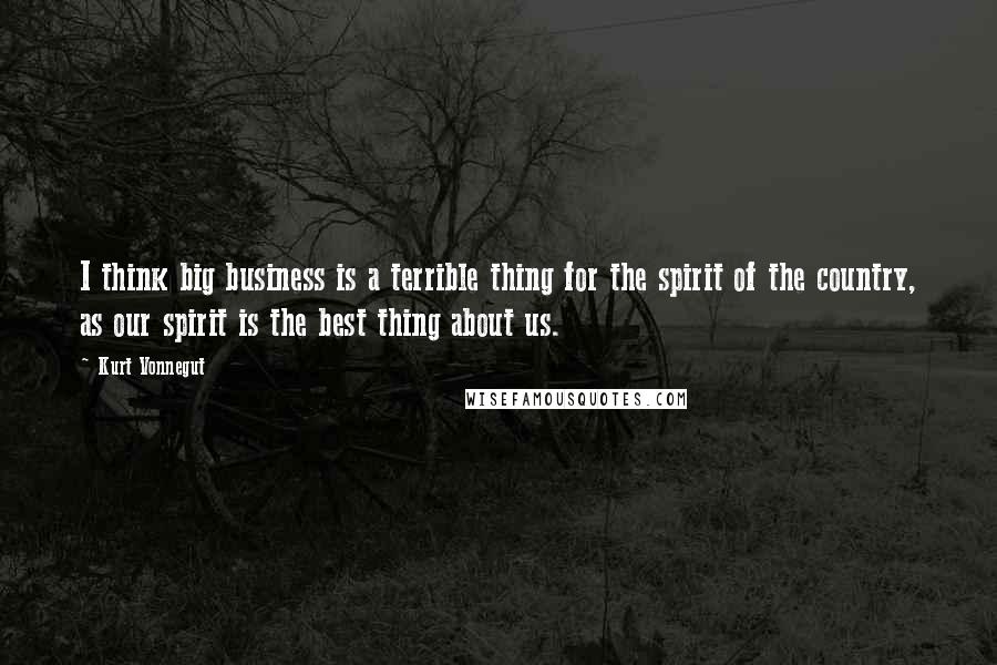 Kurt Vonnegut Quotes: I think big business is a terrible thing for the spirit of the country, as our spirit is the best thing about us.