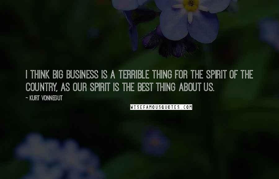 Kurt Vonnegut Quotes: I think big business is a terrible thing for the spirit of the country, as our spirit is the best thing about us.