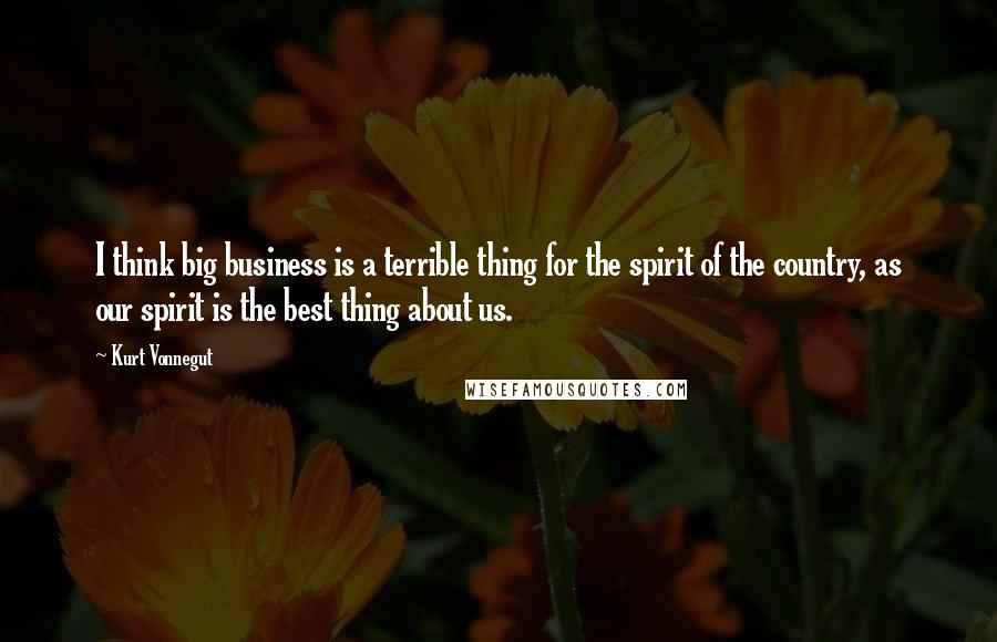 Kurt Vonnegut Quotes: I think big business is a terrible thing for the spirit of the country, as our spirit is the best thing about us.