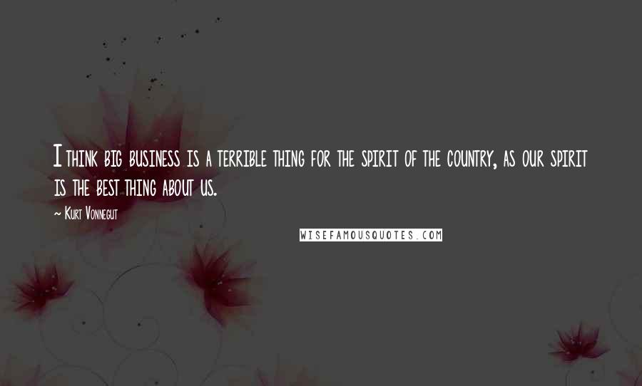 Kurt Vonnegut Quotes: I think big business is a terrible thing for the spirit of the country, as our spirit is the best thing about us.