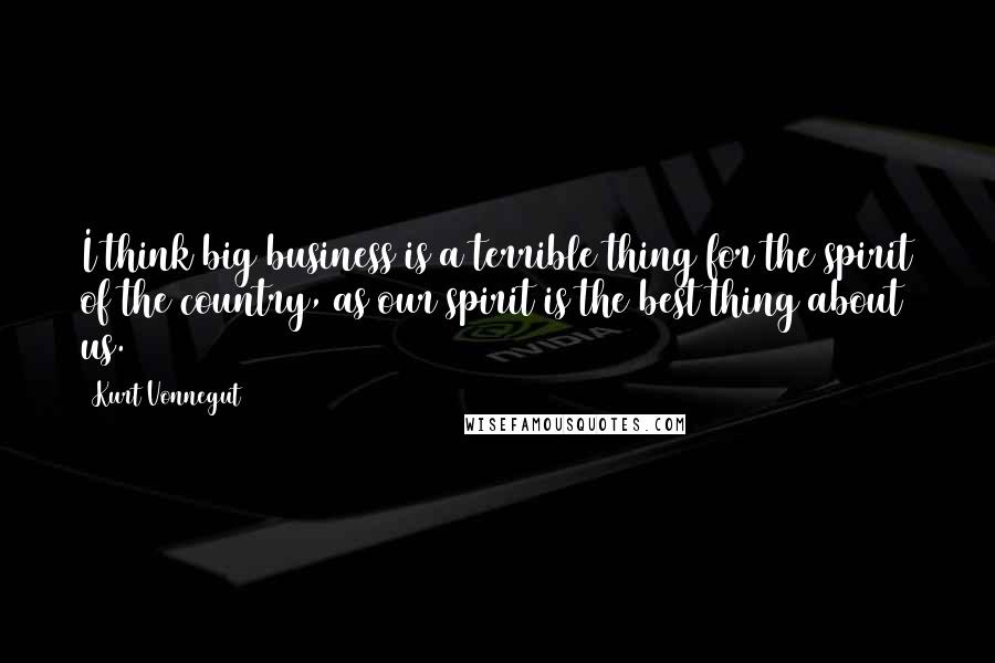 Kurt Vonnegut Quotes: I think big business is a terrible thing for the spirit of the country, as our spirit is the best thing about us.