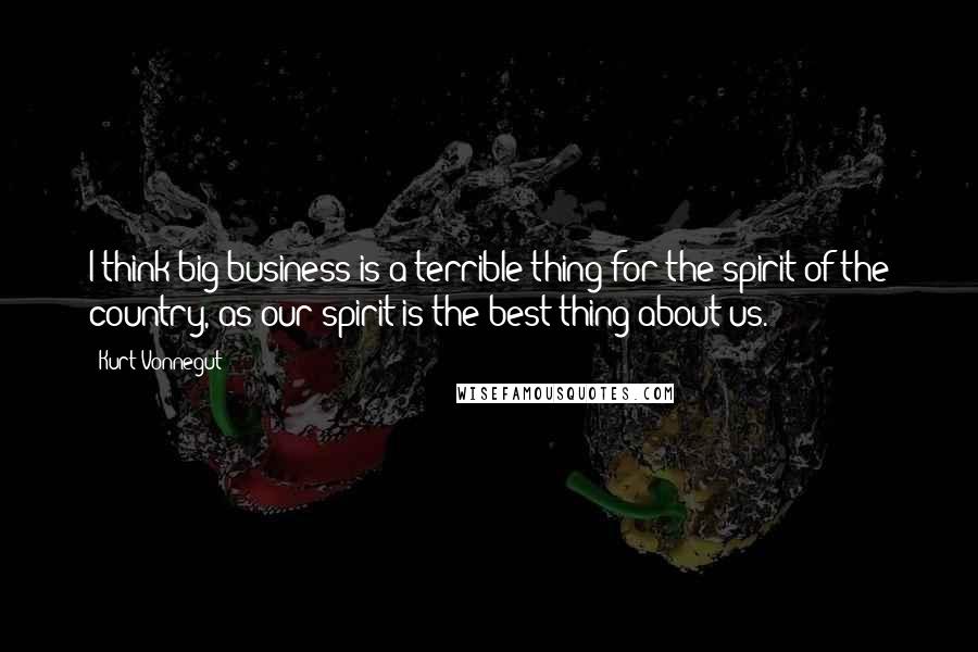 Kurt Vonnegut Quotes: I think big business is a terrible thing for the spirit of the country, as our spirit is the best thing about us.