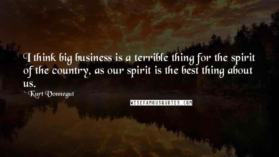 Kurt Vonnegut Quotes: I think big business is a terrible thing for the spirit of the country, as our spirit is the best thing about us.