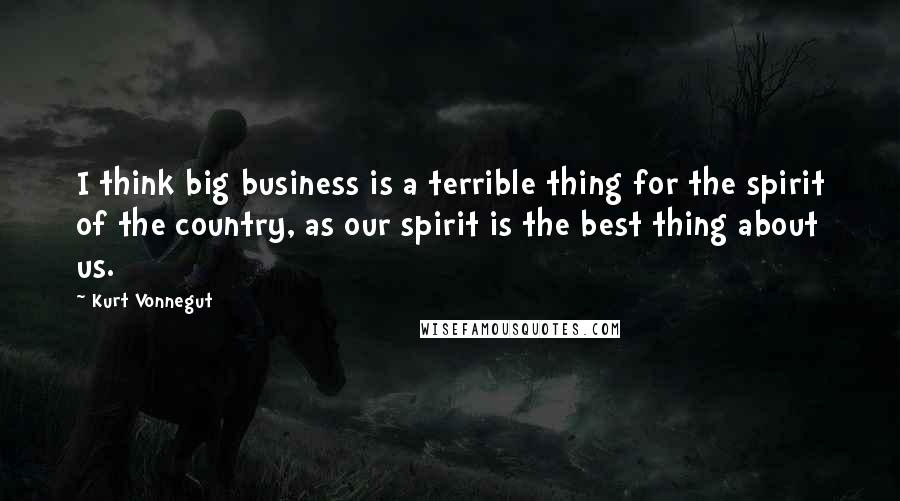 Kurt Vonnegut Quotes: I think big business is a terrible thing for the spirit of the country, as our spirit is the best thing about us.