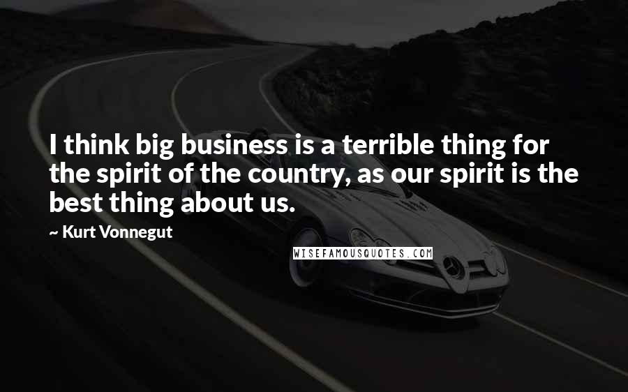 Kurt Vonnegut Quotes: I think big business is a terrible thing for the spirit of the country, as our spirit is the best thing about us.