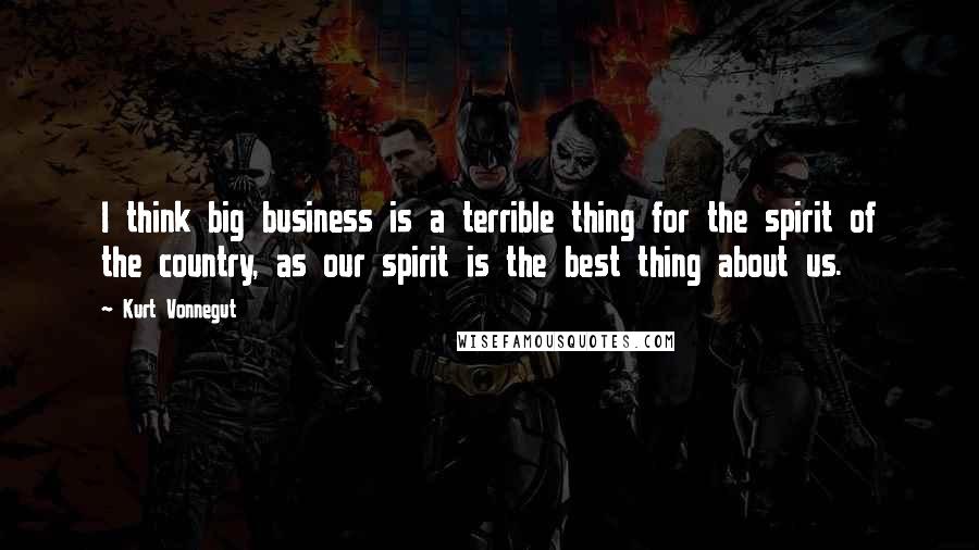 Kurt Vonnegut Quotes: I think big business is a terrible thing for the spirit of the country, as our spirit is the best thing about us.