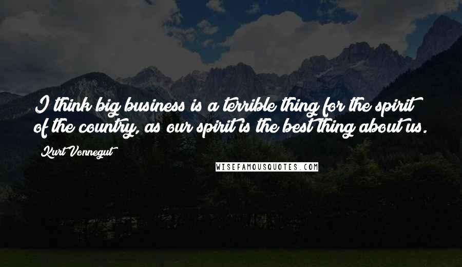 Kurt Vonnegut Quotes: I think big business is a terrible thing for the spirit of the country, as our spirit is the best thing about us.