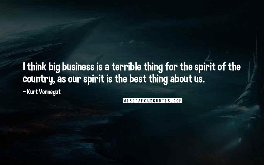 Kurt Vonnegut Quotes: I think big business is a terrible thing for the spirit of the country, as our spirit is the best thing about us.