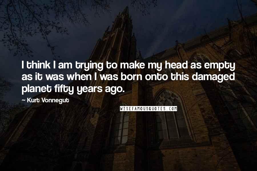 Kurt Vonnegut Quotes: I think I am trying to make my head as empty as it was when I was born onto this damaged planet fifty years ago.