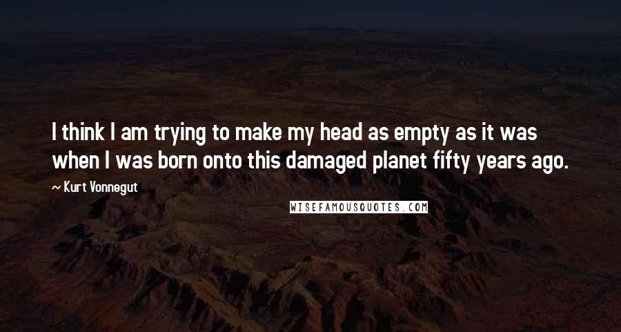 Kurt Vonnegut Quotes: I think I am trying to make my head as empty as it was when I was born onto this damaged planet fifty years ago.