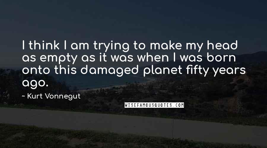 Kurt Vonnegut Quotes: I think I am trying to make my head as empty as it was when I was born onto this damaged planet fifty years ago.