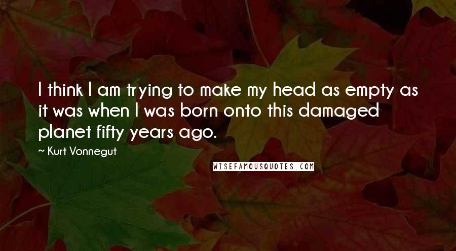 Kurt Vonnegut Quotes: I think I am trying to make my head as empty as it was when I was born onto this damaged planet fifty years ago.