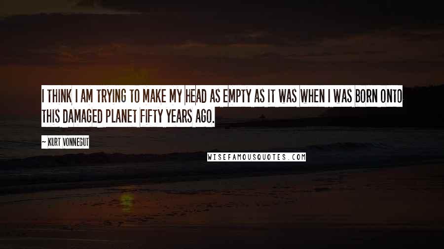 Kurt Vonnegut Quotes: I think I am trying to make my head as empty as it was when I was born onto this damaged planet fifty years ago.