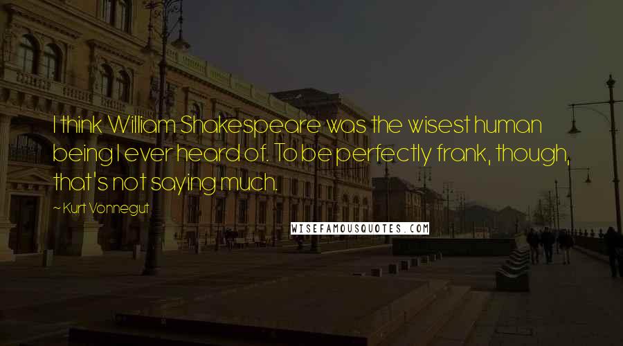 Kurt Vonnegut Quotes: I think William Shakespeare was the wisest human being I ever heard of. To be perfectly frank, though, that's not saying much.