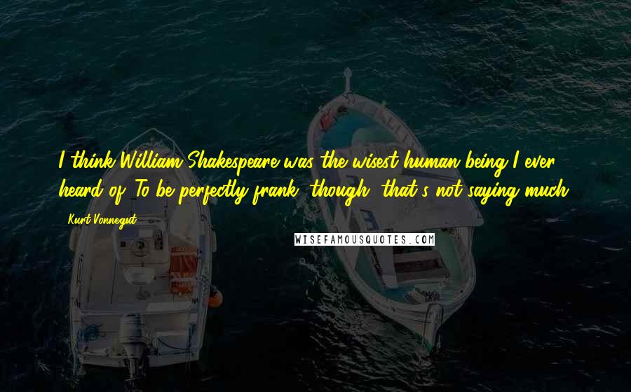 Kurt Vonnegut Quotes: I think William Shakespeare was the wisest human being I ever heard of. To be perfectly frank, though, that's not saying much.