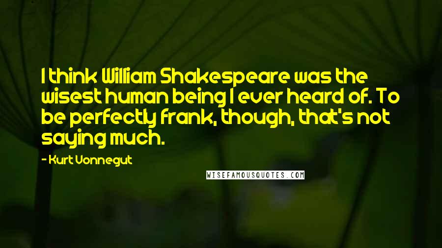 Kurt Vonnegut Quotes: I think William Shakespeare was the wisest human being I ever heard of. To be perfectly frank, though, that's not saying much.