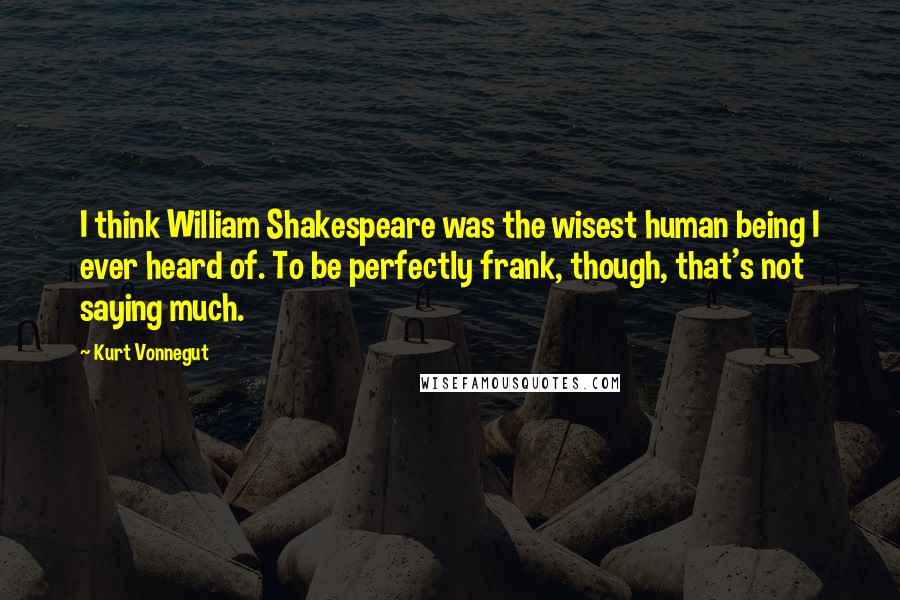 Kurt Vonnegut Quotes: I think William Shakespeare was the wisest human being I ever heard of. To be perfectly frank, though, that's not saying much.