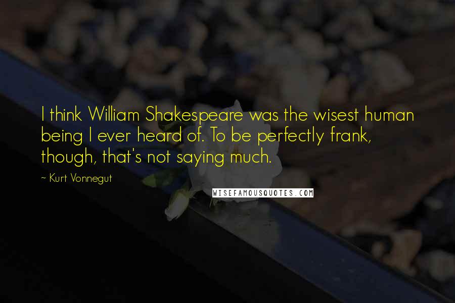 Kurt Vonnegut Quotes: I think William Shakespeare was the wisest human being I ever heard of. To be perfectly frank, though, that's not saying much.