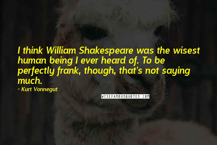 Kurt Vonnegut Quotes: I think William Shakespeare was the wisest human being I ever heard of. To be perfectly frank, though, that's not saying much.
