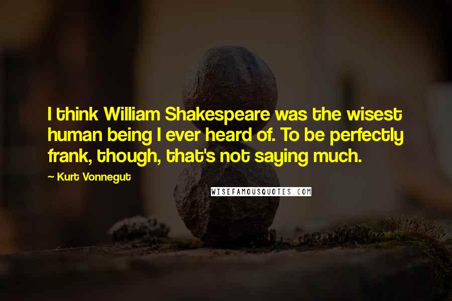 Kurt Vonnegut Quotes: I think William Shakespeare was the wisest human being I ever heard of. To be perfectly frank, though, that's not saying much.