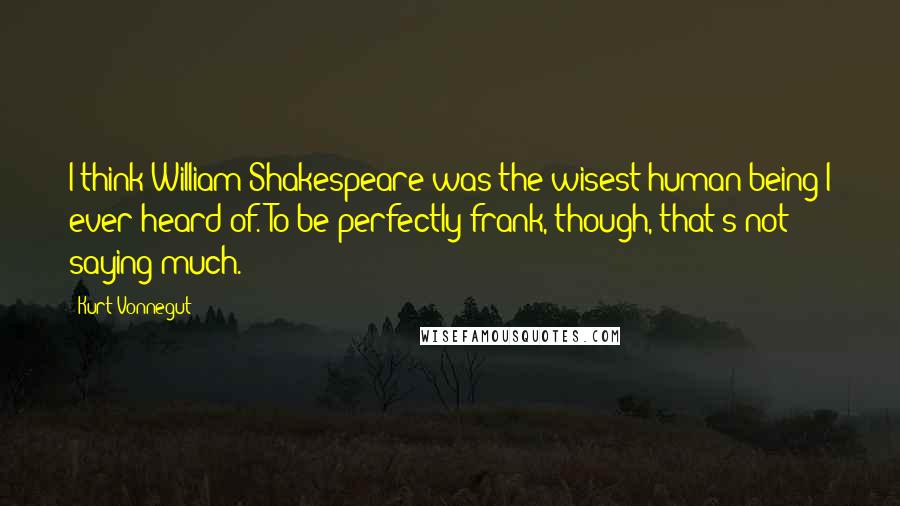 Kurt Vonnegut Quotes: I think William Shakespeare was the wisest human being I ever heard of. To be perfectly frank, though, that's not saying much.