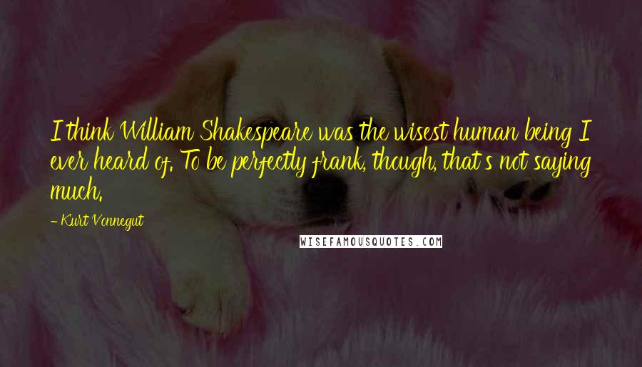 Kurt Vonnegut Quotes: I think William Shakespeare was the wisest human being I ever heard of. To be perfectly frank, though, that's not saying much.