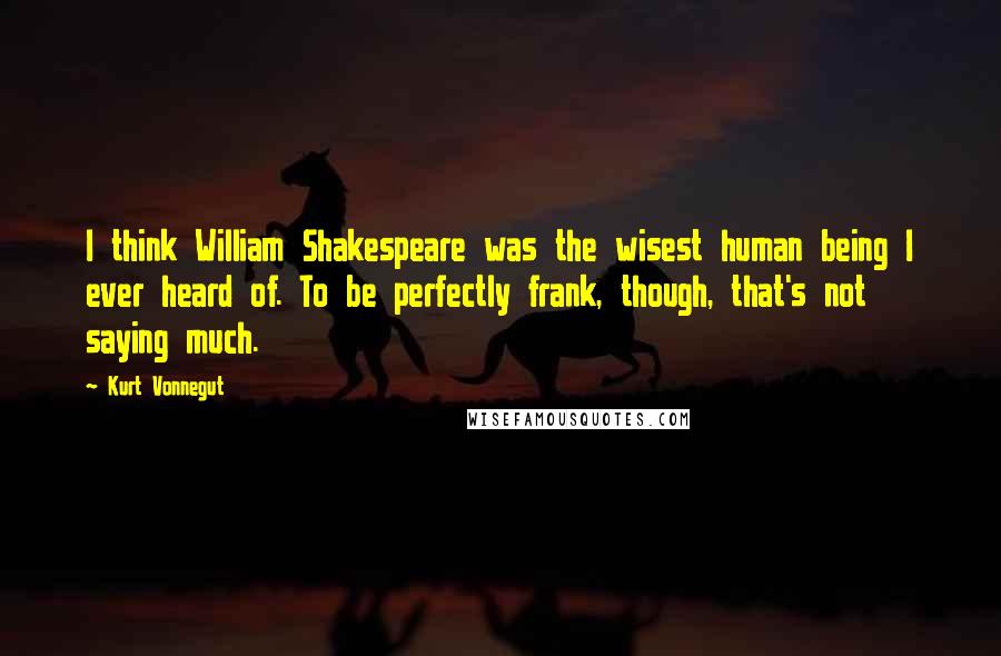 Kurt Vonnegut Quotes: I think William Shakespeare was the wisest human being I ever heard of. To be perfectly frank, though, that's not saying much.