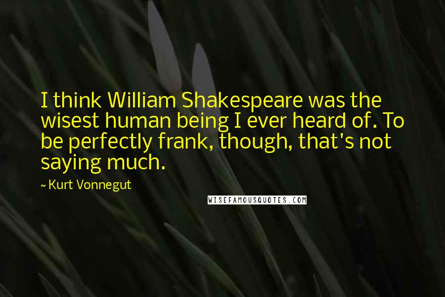 Kurt Vonnegut Quotes: I think William Shakespeare was the wisest human being I ever heard of. To be perfectly frank, though, that's not saying much.