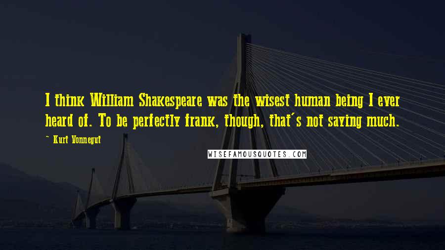 Kurt Vonnegut Quotes: I think William Shakespeare was the wisest human being I ever heard of. To be perfectly frank, though, that's not saying much.