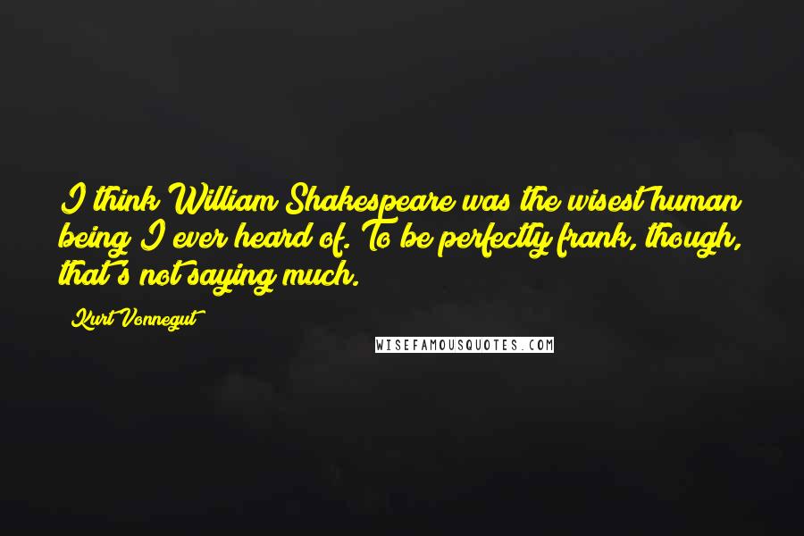 Kurt Vonnegut Quotes: I think William Shakespeare was the wisest human being I ever heard of. To be perfectly frank, though, that's not saying much.