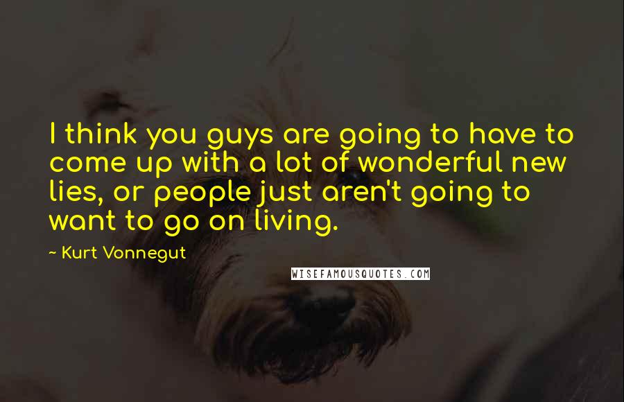 Kurt Vonnegut Quotes: I think you guys are going to have to come up with a lot of wonderful new lies, or people just aren't going to want to go on living.
