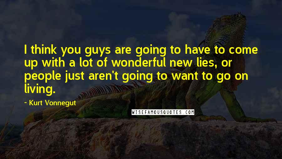 Kurt Vonnegut Quotes: I think you guys are going to have to come up with a lot of wonderful new lies, or people just aren't going to want to go on living.
